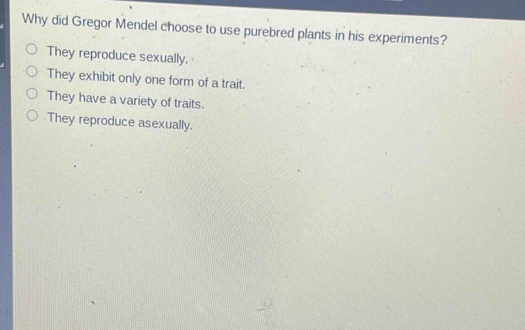 why did gregor mendel choose to use purebred plants in his experiments?\nthey reproduce sexually.\nthey exhibit only one form of a trait.\nthey have a variety of traits.\nthey reproduce asexually.