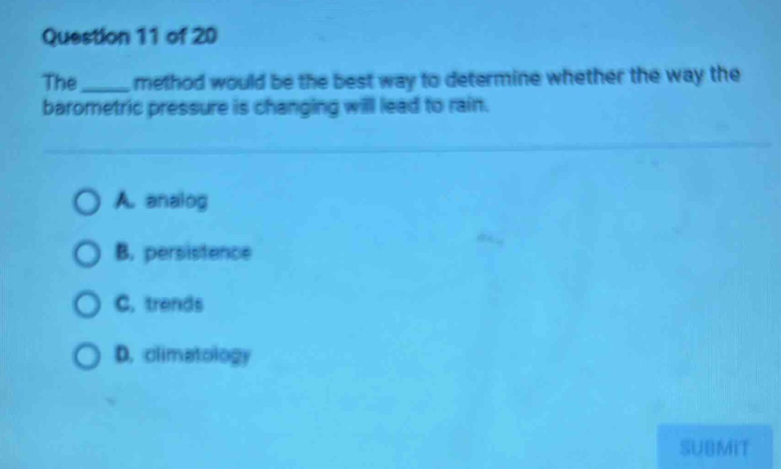 question 11 of 20\nthe ____ method would be the best way to determine whether the way the barometric pressure is changing will lead to rain.\n\na. analog\nb. persistence\nc. trends\nd. climatology