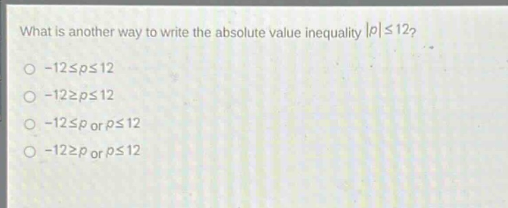 what is another way to write the absolute - value inequality $|p|leq12$?\n- $- 12leq pleq12$\n- $-12geq pleq12$\n- $-12leq p$ or $pleq12$\n- $-12geq p$ or $pleq12$
