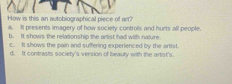 how is this an autobiographical piece of art?\na. it presents imagery of how society controls and hurts all people.\nb. it shows the relationship the artist had with nature.\nc. it shows the pain and suffering experienced by the artist.\nd. it contrasts society’s version of beauty with the artist’s.