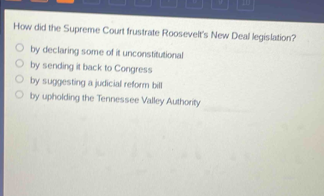 how did the supreme court frustrate roosevelts new deal legislation?\nby declaring some of it unconstitutional\nby sending it back to congress\nby suggesting a judicial reform bill\nby upholding the tennessee valley authority
