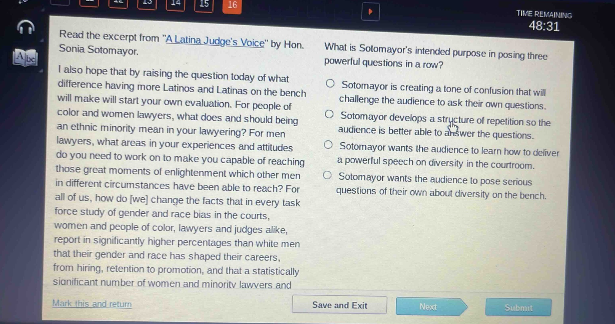 read the excerpt from \a latina judges voice\ by hon. sonia sotomayor. i also hope that by raising the question today of what difference having more latinos and latinas on the bench will make will start your own evaluation. for people of color and women lawyers, what does and should being an ethnic minority mean in your lawyering? for men lawyers, what areas in your experiences and attitudes do you need to work on to make you capable of reaching those great moments of enlightenment which other men in different circumstances have been able to reach? for all of us, how do we change the facts that in every task force study of gender and race bias in the courts, women and people of color, lawyers and judges alike, report in significantly higher percentages than white men that their gender and race has shaped their careers, from hiring, retention to promotion, and that a statistically significant number of women and minority lawyers and what is sotomayors intended purpose in posing three powerful questions in a row? sotomayor is creating a tone of confusion that will challenge the audience to ask their own questions. sotomayor develops a structure of repetition so the audience is better able to answer the questions. sotomayor wants the audience to learn how to deliver a powerful speech on diversity in the courtroom. sotomayor wants the audience to pose serious questions of their own about diversity on the bench.