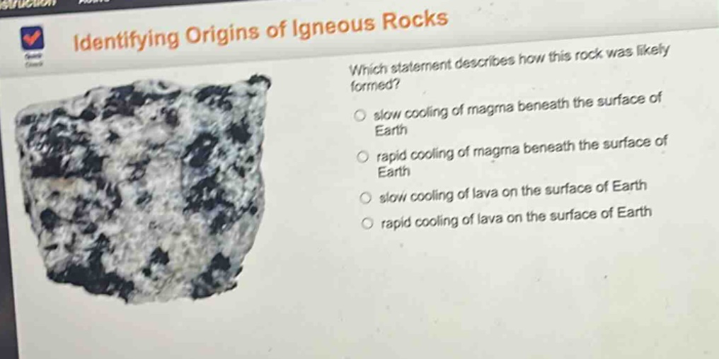 identifying origins of igneous rocks\nwhich statement describes how this rock was likely formed?\nslow cooling of magma beneath the surface of earth\nrapid cooling of magma beneath the surface of earth\nslow cooling of lava on the surface of earth\nrapid cooling of lava on the surface of earth