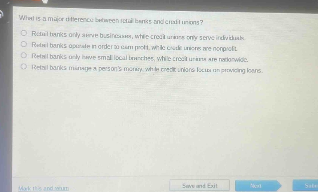 what is a major difference between retail banks and credit unions?\nretail banks only serve businesses, while credit unions only serve individuals.\nretail banks operate in order to earn profit, while credit unions are nonprofit.\nretail banks only have small local branches, while credit unions are nationwide.\nretail banks manage a persons money, while credit unions focus on providing loans.