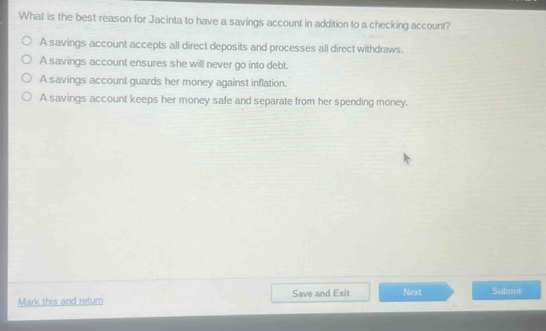 what is the best reason for jacinta to have a savings account in addition to a checking account?\na savings account accepts all direct deposits and processes all direct withdrawals.\na savings account ensures she will never go into debt.\na savings account guards her money against inflation.\na savings account keeps her money safe and separate from her spending money.