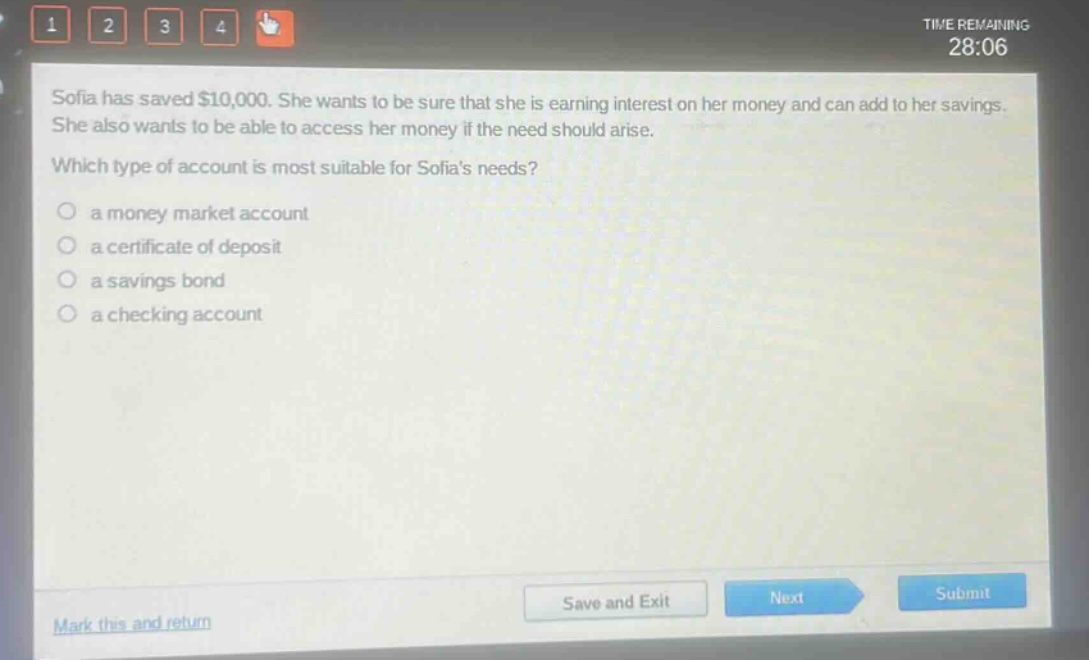 sofia has saved $10,000. she wants to be sure that she is earning interest on her money and can add to her savings. she also wants to be able to access her money if the need should arise. which type of account is most suitable for sofias needs?\n○ a money market account\n○ a certificate of deposit\n○ a savings bond\n○ a checking account