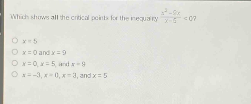 which shows all the critical points for the inequality $\frac{x^{2}-9x}{x - 5}<0$?\n$x = 5$\n$x = 0$ and $x = 9$\n$x = 0,x = 5$, and $x = 9$\n$x=-3,x = 0,x = 3$, and $x = 5$