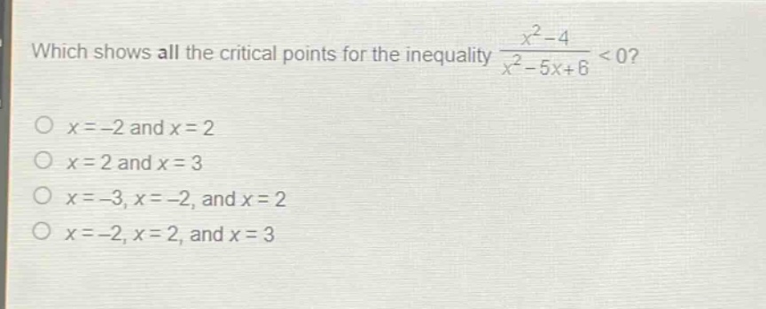 which shows all the critical points for the inequality $\frac{x^{2}-4}{x^{2}-5x + 6}<0$?\n$x=-2$ and $x = 2$\n$x = 2$ and $x = 3$\n$x=-3,x=-2$, and $x = 2$\n$x=-2,x = 2$, and $x = 3$