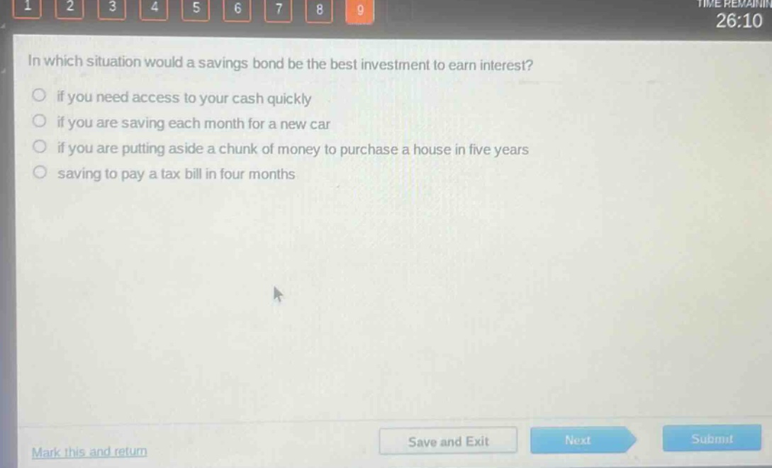 in which situation would a savings bond be the best investment to earn interest?\nif you need access to your cash quickly\nif you are saving each month for a new car\nif you are putting aside a chunk of money to purchase a house in five years\nsaving to pay a tax bill in four months