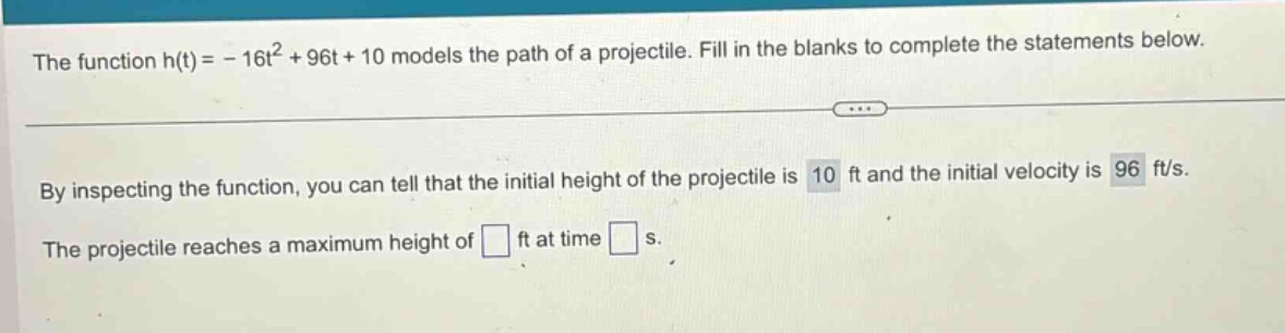 the function h(t)= - 16t² + 96t + 10 models the path of a projectile. fill in the blanks to complete the statements below.\nby inspecting the function, you can tell that the initial height of the projectile is 10 ft and the initial velocity is 96 ft/s.\nthe projectile reaches a maximum height of ft at time s.