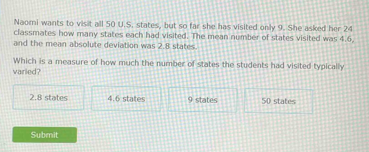 naomi wants to visit all 50 u.s. states, but so far she has visited only 9. she asked her 24 classmates how many states each had visited. the mean number of states visited was 4.6, and the mean absolute deviation was 2.8 states. which is a measure of how much the number of states the students had visited typically varied? 2.8 states 4.6 states 9 states 50 states