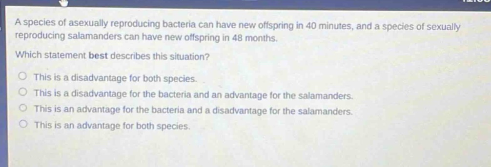 a species of asexually reproducing bacteria can have new offspring in 40 minutes, and a species of sexually reproducing salamanders can have new offspring in 48 months. which statement best describes this situation? this is a disadvantage for both species. this is a disadvantage for the bacteria and an advantage for the salamanders. this is an advantage for the bacteria and a disadvantage for the salamanders. this is an advantage for both species.
