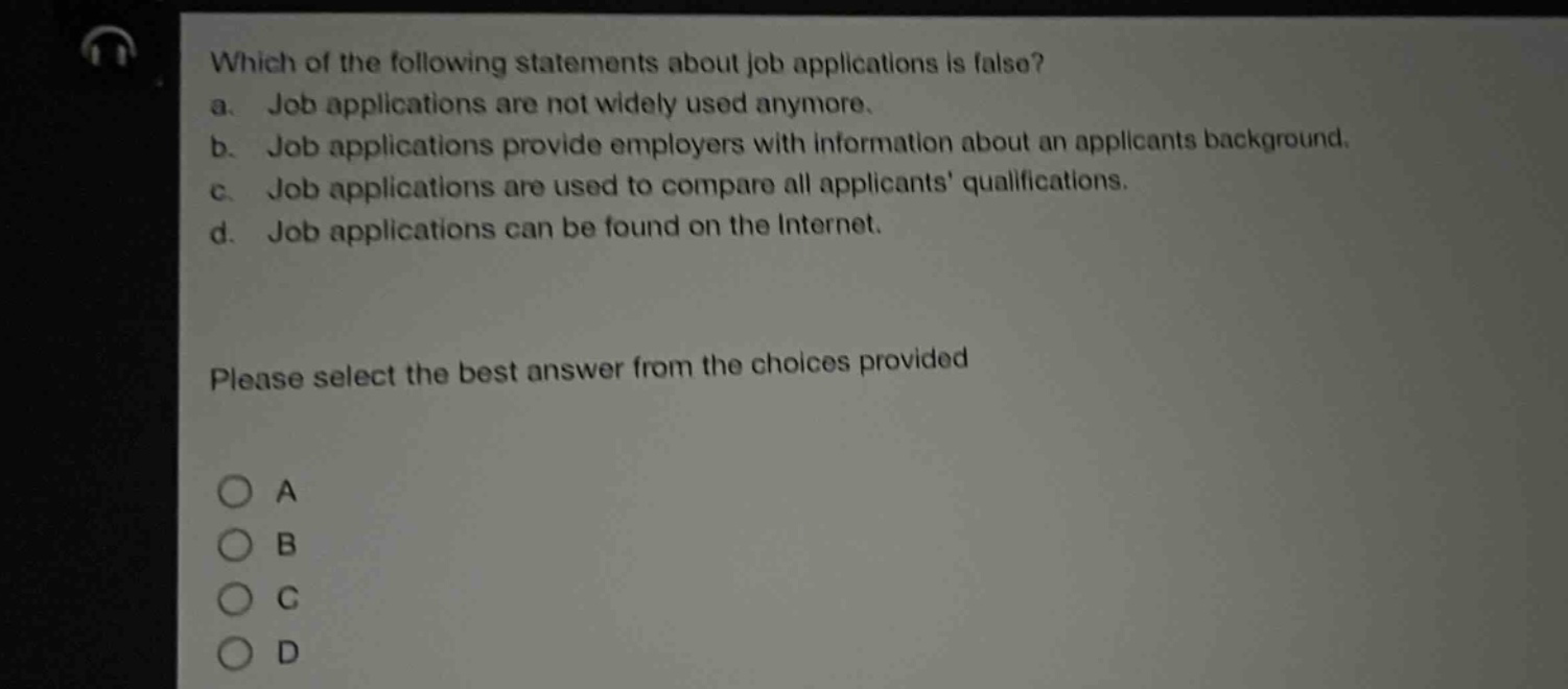which of the following statements about job applications is false?\na. job applications are not widely used anymore.\nb. job applications provide employers with information about an applicants background.\nc. job applications are used to compare all applicants qualifications.\nd. job applications can be found on the internet.\nplease select the best answer from the choices provided\na\nb\nc\nd