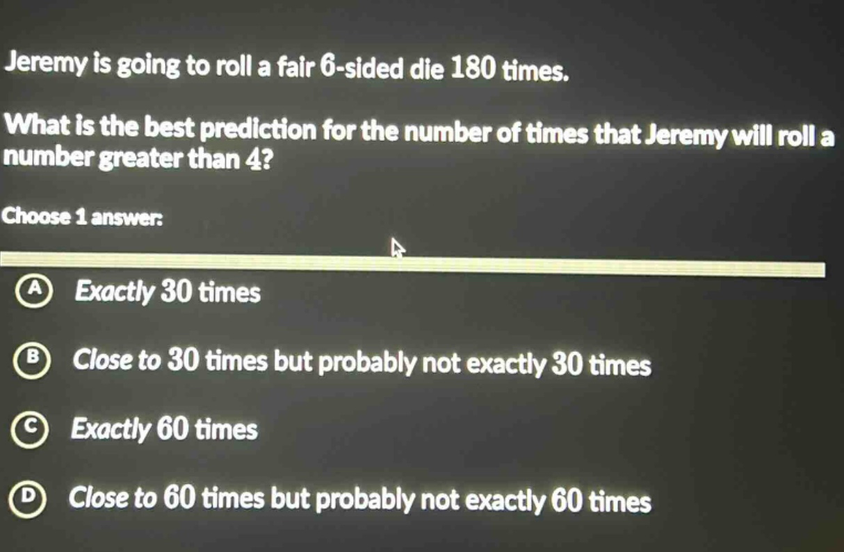 jeremy is going to roll a fair 6 - sided die 180 times. what is the best prediction for the number of times that jeremy will roll a number greater than 4? choose 1 answer: a exactly 30 times b close to 30 times but probably not exactly 30 times c exactly 60 times d close to 60 times but probably not exactly 60 times