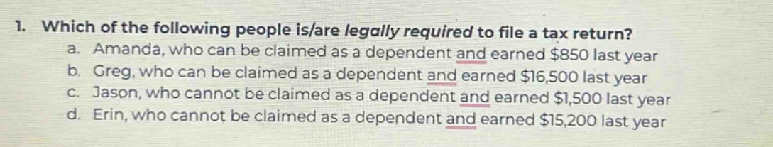 1. which of the following people is/are legally required to file a tax return?\n a. amanda, who can be claimed as a dependent and earned $850 last year\n b. greg, who can be claimed as a dependent and earned $16,500 last year\n c. jason, who cannot be claimed as a dependent and earned $1,500 last year\n d. erin, who cannot be claimed as a dependent and earned $15,200 last year