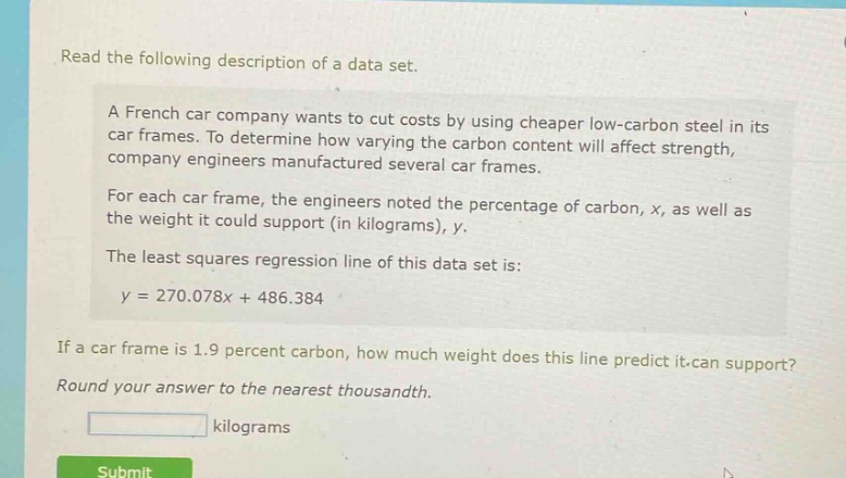 read the following description of a data set.\na french car company wants to cut costs by using cheaper low - carbon steel in its car frames. to determine how varying the carbon content will affect strength, company engineers manufactured several car frames.\nfor each car frame, the engineers noted the percentage of carbon, x, as well as the weight it could support (in kilograms), y.\nthe least squares regression line of this data set is:\ny = 270.078x + 486.384\nif a car frame is 1.9 percent carbon, how much weight does this line predict it can support?\nround your answer to the nearest thousandth.\nkilograms