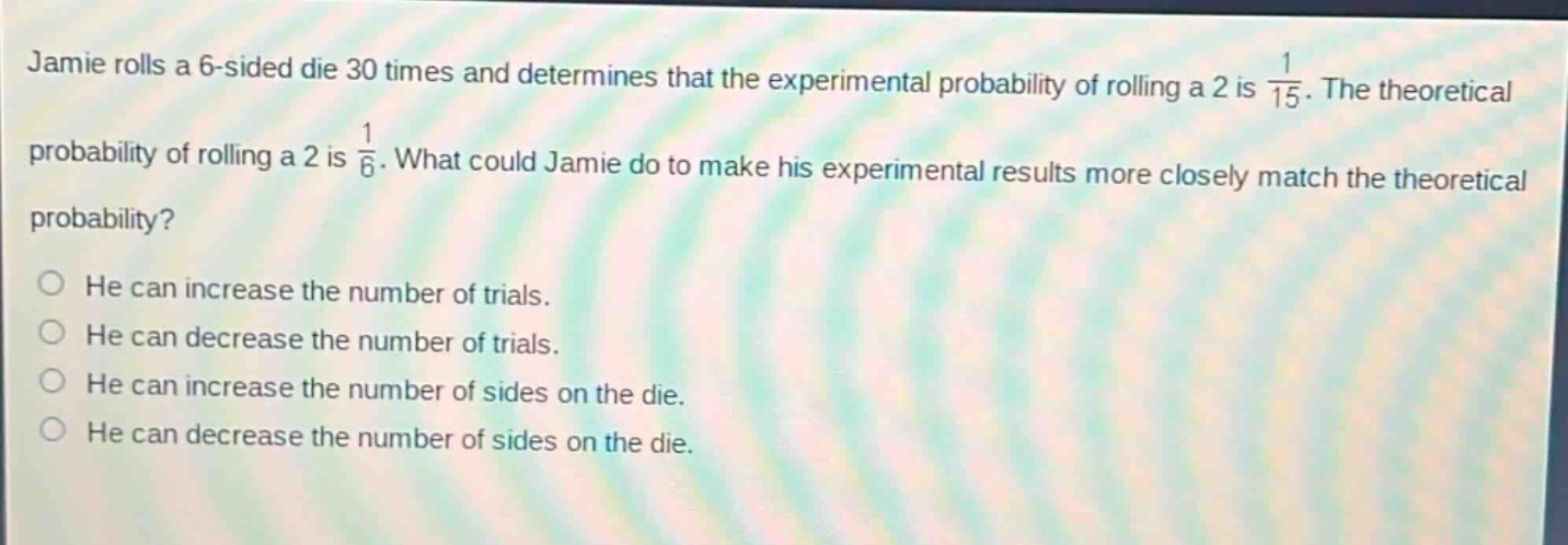 jamie rolls a 6 - sided die 30 times and determines that the experimental probability of rolling a 2 is $\frac{1}{15}$. the theoretical probability of rolling a 2 is $\frac{1}{6}$. what could jamie do to make his experimental results more closely match the theoretical probability?\nhe can increase the number of trials.\nhe can decrease the number of trials.\nhe can increase the number of sides on the die.\nhe can decrease the number of sides on the die.