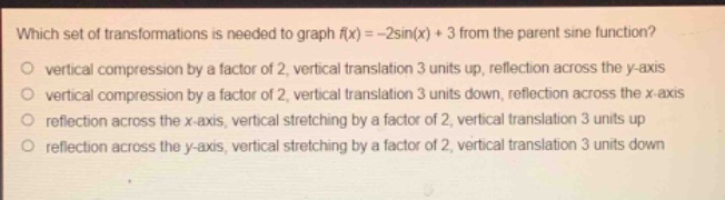 which set of transformations is needed to graph (f(x)= - 2sin(x)+3) from the parent sine function?\nvertical compression by a factor of 2, vertical translation 3 units up, reflection across the y - axis\nvertical compression by a factor of 2, vertical translation 3 units down, reflection across the x - axis\nreflection across the x - axis, vertical stretching by a factor of 2, vertical translation 3 units up\nreflection across the y - axis, vertical stretching by a factor of 2, vertical translation 3 units down