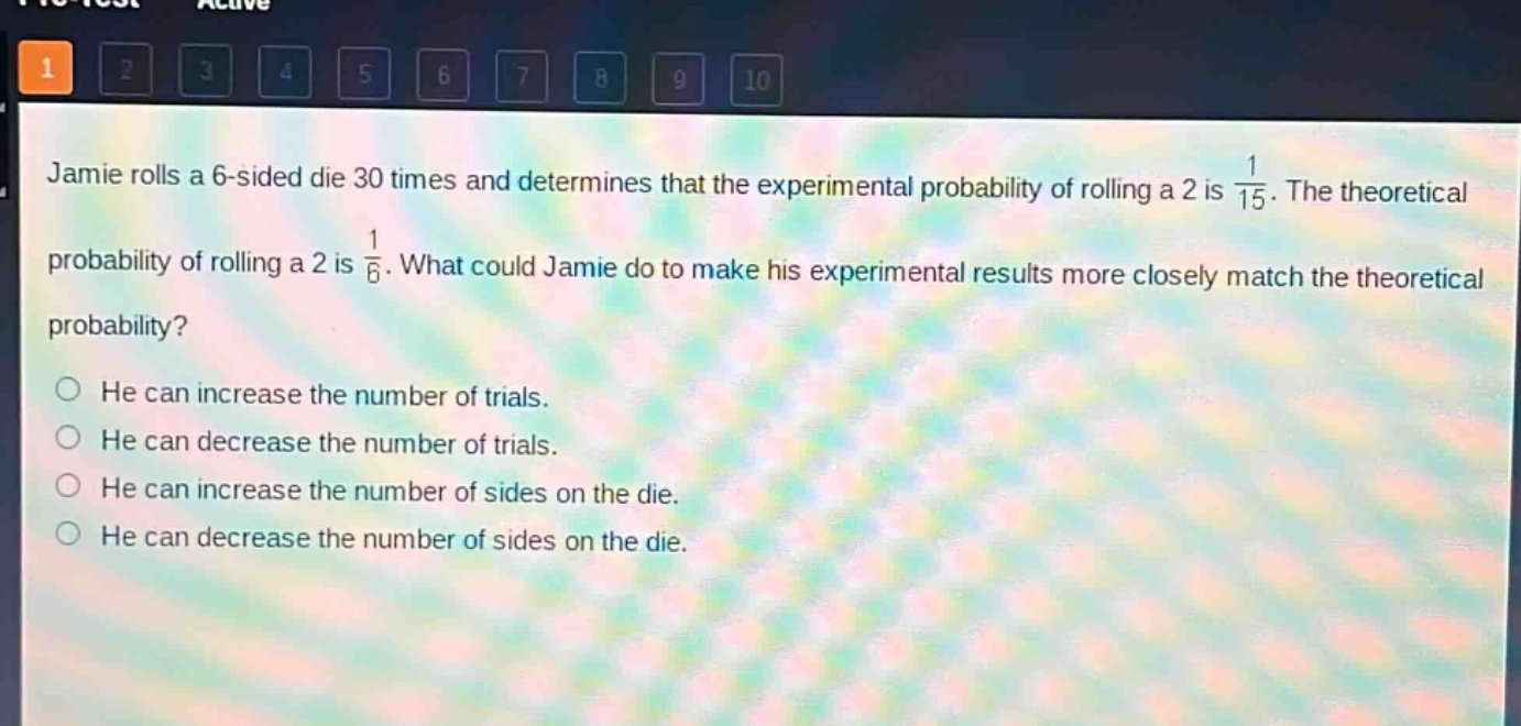 jamie rolls a 6 - sided die 30 times and determines that the experimental probability of rolling a 2 is $\frac{1}{15}$. the theoretical probability of rolling a 2 is $\frac{1}{6}$. what could jamie do to make his experimental results more closely match the theoretical probability? he can increase the number of trials. he can decrease the number of trials. he can increase the number of sides on the die. he can decrease the number of sides on the die.