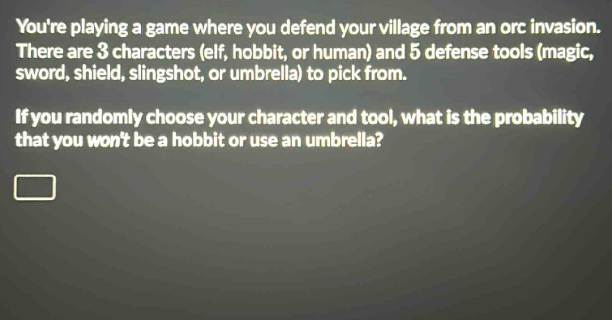 youre playing a game where you defend your village from an orc invasion. there are 3 characters (elf, hobbit, or human) and 5 defense tools (magic, sword, shield, slingshot, or umbrella) to pick from. if you randomly choose your character and tool, what is the probability that you wont be a hobbit or use an umbrella?