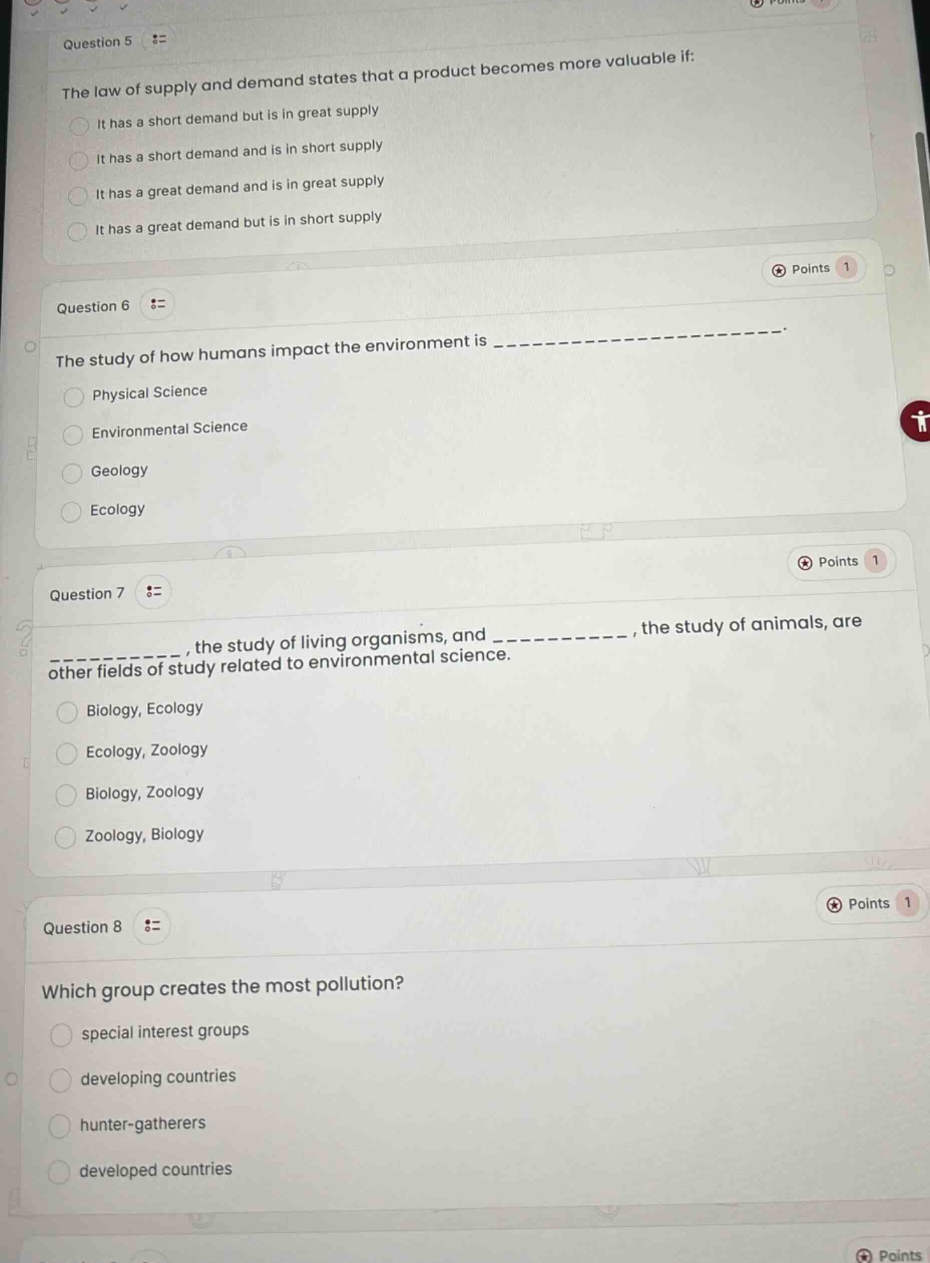 question 5 :=\nthe law of supply and demand states that a product becomes more valuable if:\nit has a short demand but is in great supply\nit has a short demand and is in short supply\nit has a great demand and is in great supply\nit has a great demand but is in short supply\n\nquestion 6 :=\nthe study of how humans impact the environment is ______________.\nphysical science\nenvironmental science\ngeology\necology\n\nquestion 7 :=\n__________, the study of living organisms, and __________, the study of animals, are other fields of study related to environmental science.\nbiology, ecology\necology, zoology\nbiology, zoology\nzoology, biology\n\nquestion 8 :=\nwhich group creates the most pollution?\nspecial interest groups\ndeveloping countries\nhunter - gatherers\ndeveloped countries
