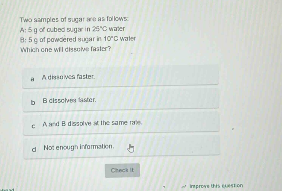 two samples of sugar are as follows: a: 5 g of cubed sugar in 25°c water b: 5 g of powdered sugar in 10°c water which one will dissolve faster? a a dissolves faster. b b dissolves faster. c a and b dissolve at the same rate. d not enough information.