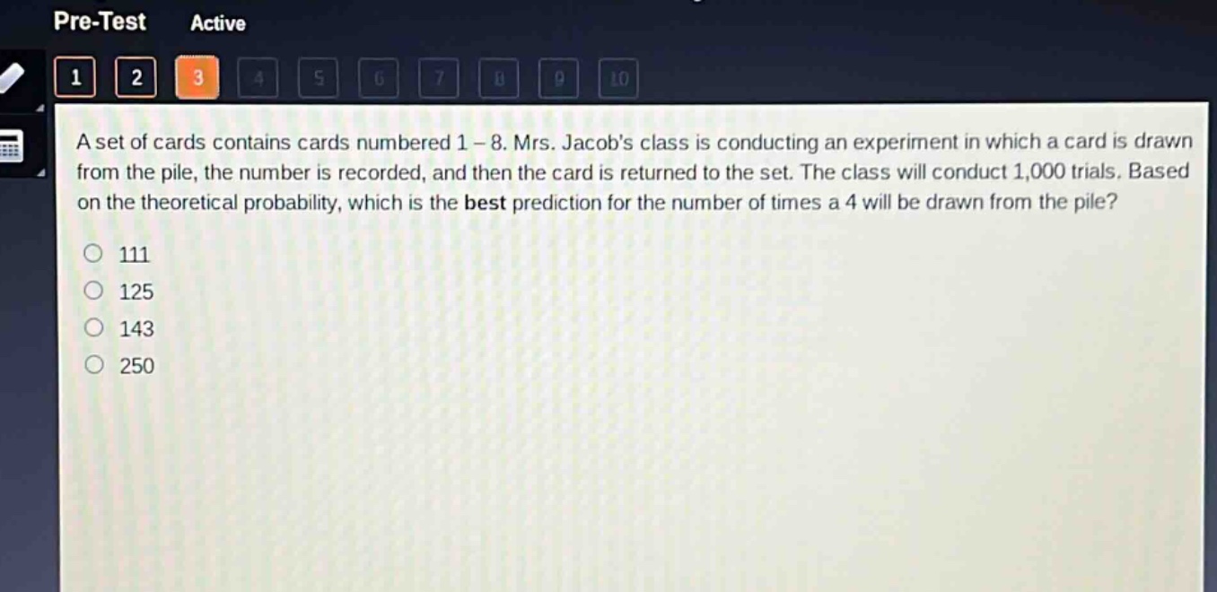 a set of cards contains cards numbered 1 - 8. mrs. jacobs class is conducting an experiment in which a card is drawn from the pile, the number is recorded, and then the card is returned to the set. the class will conduct 1,000 trials. based on the theoretical probability, which is the best prediction for the number of times a 4 will be drawn from the pile?\n111\n125\n143\n250