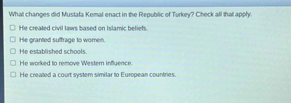 what changes did mustafa kemal enact in the republic of turkey? check all that apply.\nhe created civil laws based on islamic beliefs.\nhe granted suffrage to women.\nhe established schools.\nhe worked to remove western influence.\nhe created a court system similar to european countries.