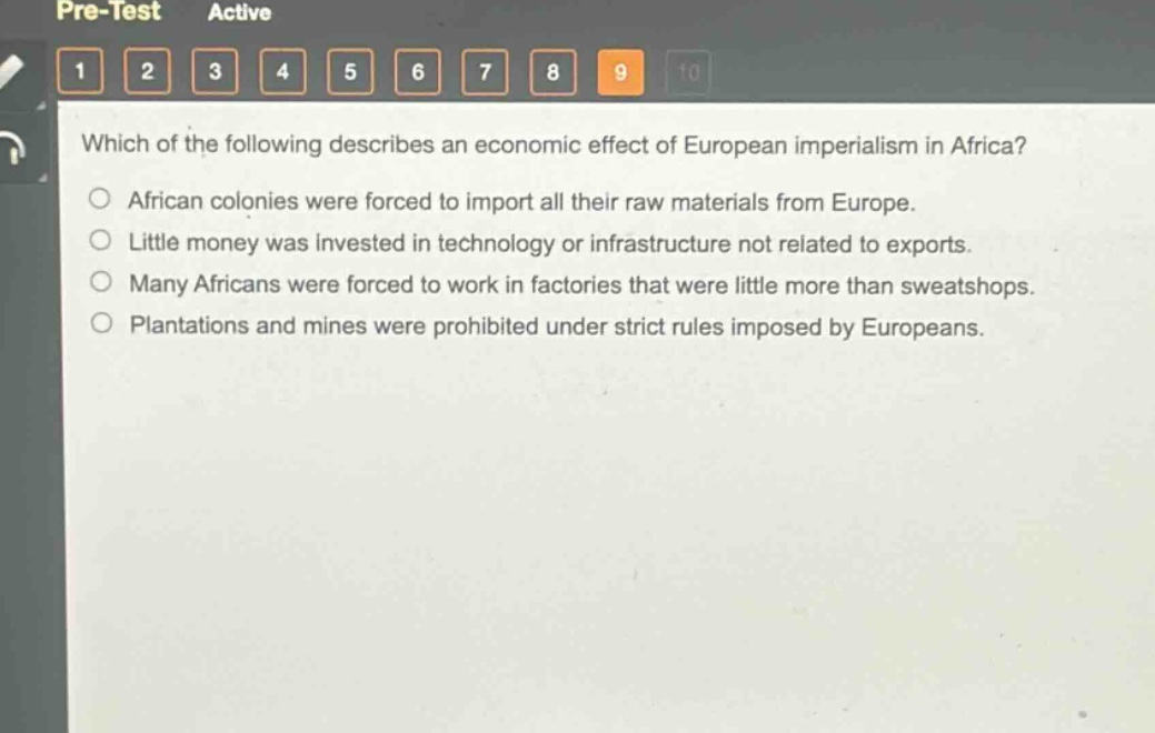 which of the following describes an economic effect of european imperialism in africa?\nafrican colonies were forced to import all their raw materials from europe.\nlittle money was invested in technology or infrastructure not related to exports.\nmany africans were forced to work in factories that were little more than sweatshops.\nplantations and mines were prohibited under strict rules imposed by europeans.