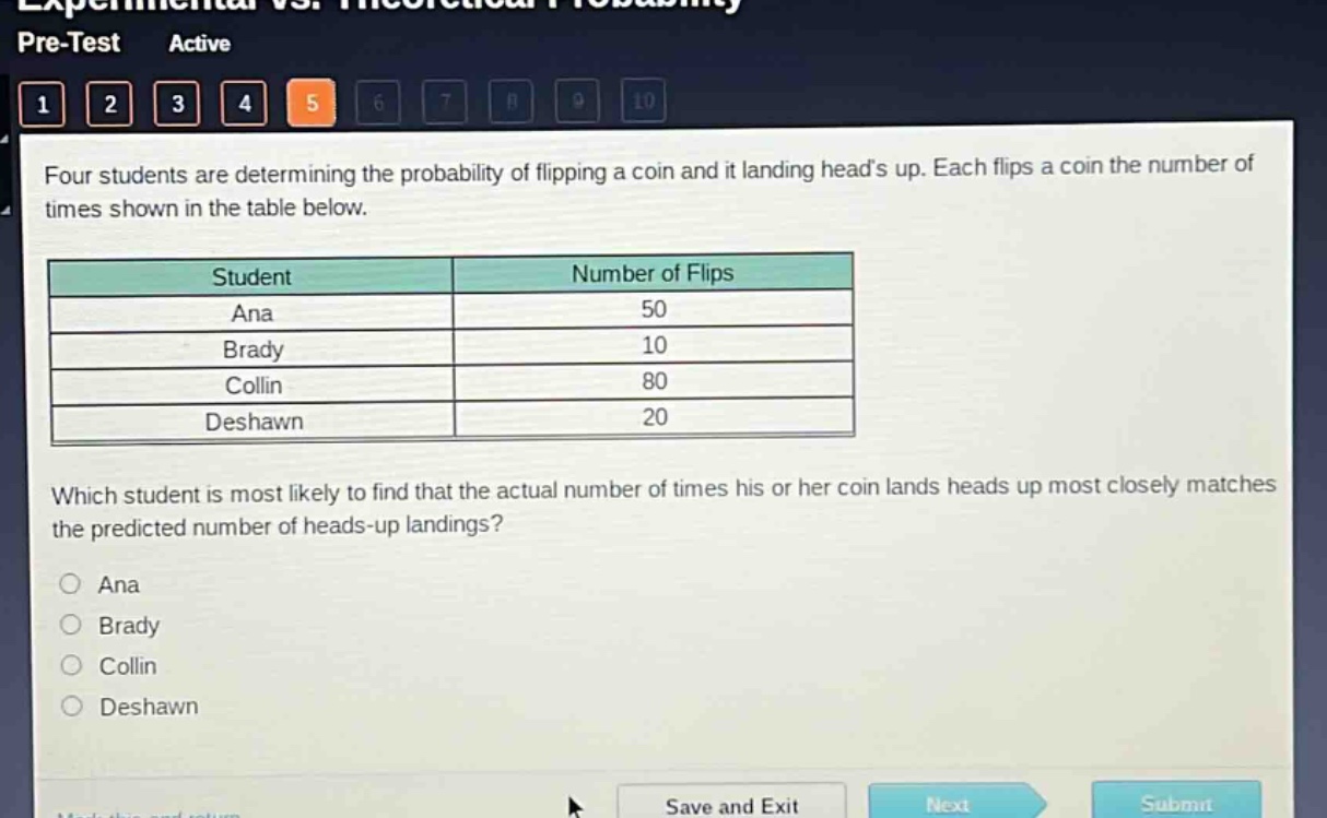 four students are determining the probability of flipping a coin and it landing heads up. each flips a coin the number of times shown in the table below.\n| student | number of flips |\n| ---- | ---- |\n| ana | 50 |\n| brady | 10 |\n| collin | 80 |\n| deshawn | 20 |\nwhich student is most likely to find that the actual number of times his or her coin lands heads up most closely matches the predicted number of heads - up landings?\n○ ana\n○ brady\n○ collin\n○ deshawn
