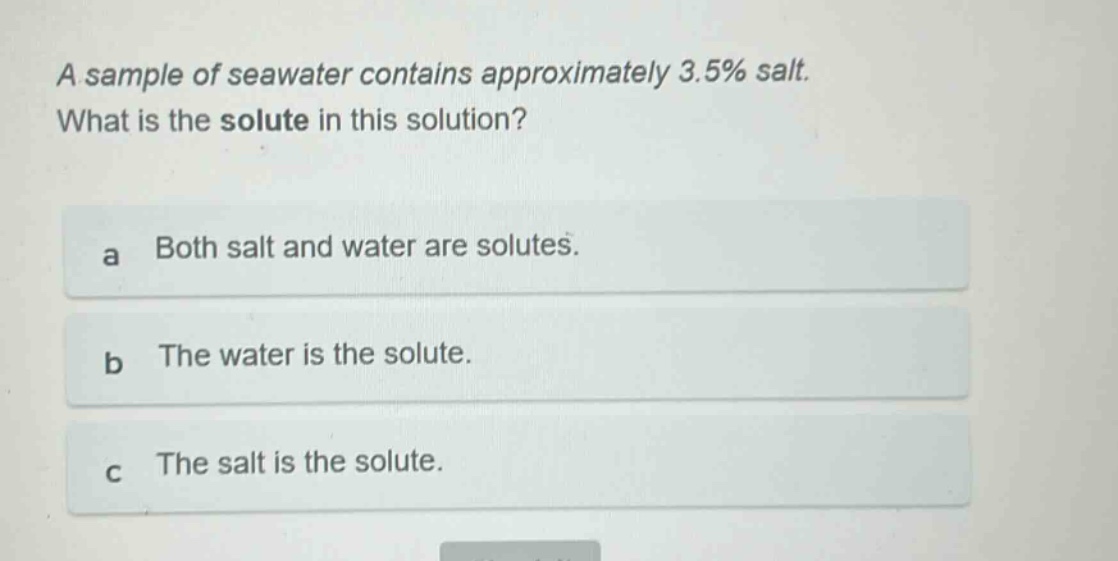 a sample of seawater contains approximately 3.5% salt. what is the solute in this solution?\na both salt and water are solutes.\nb the water is the solute.\nc the salt is the solute.