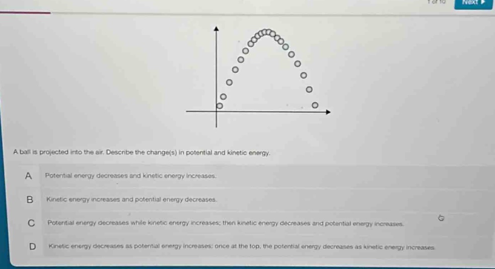 a ball is projected into the air. describe the change(s) in potential and kinetic energy.\na potential energy decreases and kinetic energy increases.\nb kinetic energy increases and potential energy decreases.\nc potential energy decreases while kinetic energy increases; then kinetic energy decreases and potential energy increases.\nd kinetic energy decreases as potential energy increases; once at the top, the potential energy decreases as kinetic energy increases.