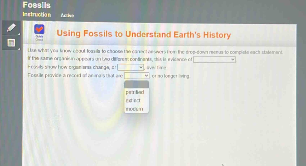 using fossils to understand earth’s history\nuse what you know about fossils to choose the correct answers from the drop - down menus to complete each statement.\nif the same organism appears on two different continents, this is evidence of \nfossils show how organisms change, or \nfossils provide a record of animals that are \nor no longer living.\npetrified\nextinct\nmodern