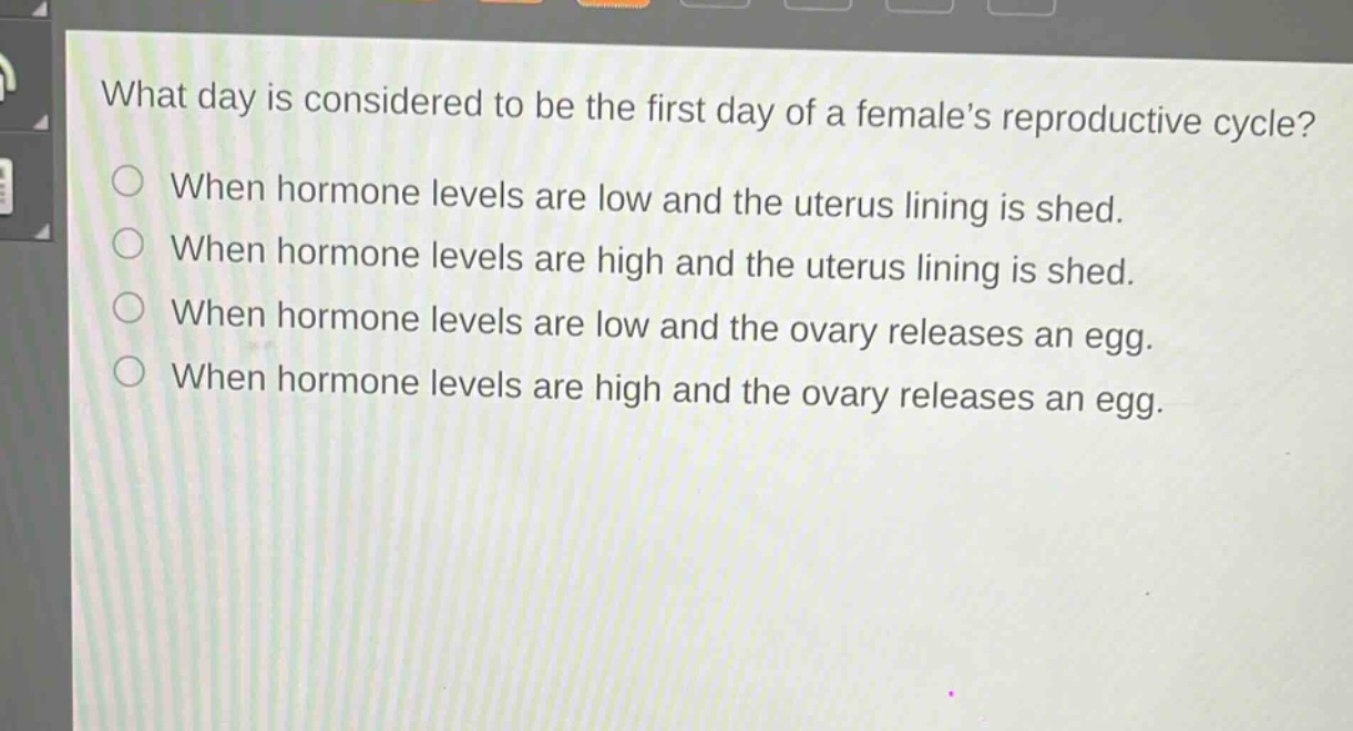 what day is considered to be the first day of a females reproductive cycle?\nwhen hormone levels are low and the uterus lining is shed.\nwhen hormone levels are high and the uterus lining is shed.\nwhen hormone levels are low and the ovary releases an egg.\nwhen hormone levels are high and the ovary releases an egg.