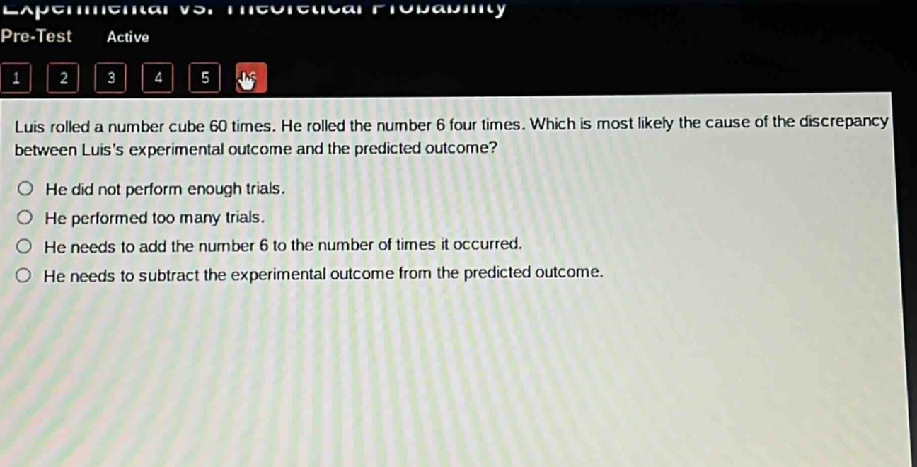 luis rolled a number cube 60 times. he rolled the number 6 four times. which is most likely the cause of the discrepancy between luiss experimental outcome and the predicted outcome?\nhe did not perform enough trials.\nhe performed too many trials.\nhe needs to add the number 6 to the number of times it occurred.\nhe needs to subtract the experimental outcome from the predicted outcome.