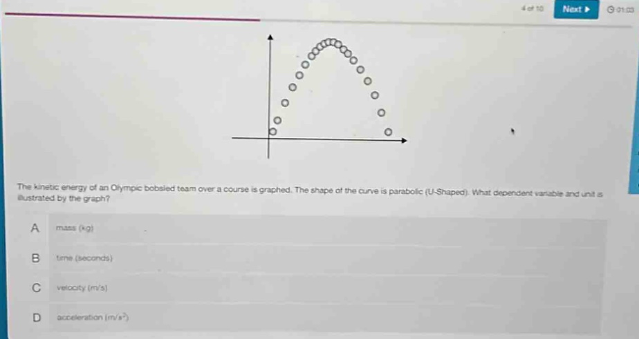 the kinetic energy of an olympic bobsled team over a course is graphed. the shape of the curve is parabolic (u - shaped). what dependent variable and unit is illustrated by the graph?\na mass (kg)\nb time (seconds)\nc velocity (m/s)\nd acceleration (m/s²)