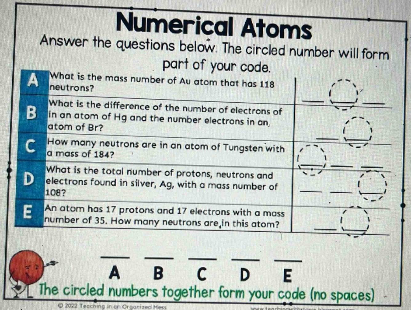 numerical atoms\nanswer the questions below. the circled number will form part of your code.\na what is the mass number of au atom that has 118 neutrons?\nb what is the difference of the number of electrons of in an atom of hg and the number electrons in an atom of br?\nc how many neutrons are in an atom of tungsten with a mass of 184?\nd what is the total number of protons, neutrons and electrons found in silver, ag, with a mass number of 108?\ne an atom has 17 protons and 17 electrons with a mass number of 35. how many neutrons are in this atom?\na b c d e\nthe circled numbers together form your code (no spaces)