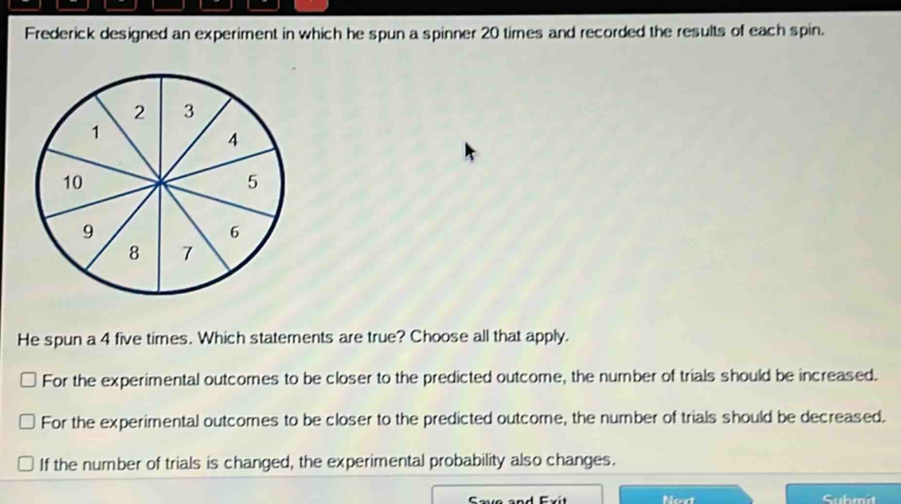 frederick designed an experiment in which he spun a spinner 20 times and recorded the results of each spin. he spun a 4 five times. which statements are true? choose all that apply. for the experimental outcomes to be closer to the predicted outcome, the number of trials should be increased. for the experimental outcomes to be closer to the predicted outcome, the number of trials should be decreased. if the number of trials is changed, the experimental probability also changes.