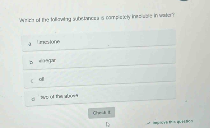 which of the following substances is completely insoluble in water?\na limestone\nb vinegar\nc oil\nd two of the above