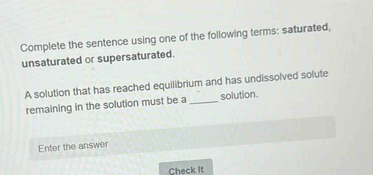 complete the sentence using one of the following terms: saturated, unsaturated or supersaturated.\na solution that has reached equilibrium and has undissolved solute remaining in the solution must be a ______ solution.\nenter the answer\ncheck it