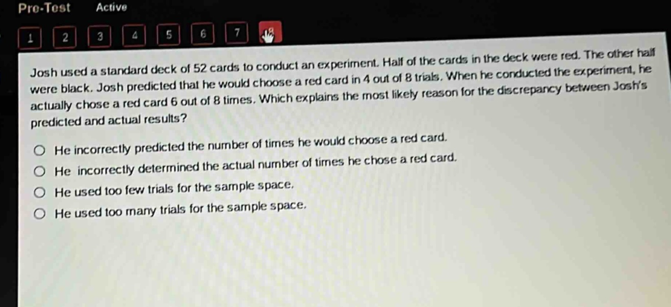 josh used a standard deck of 52 cards to conduct an experiment. half of the cards in the deck were red. the other half were black. josh predicted that he would choose a red card in 4 out of 8 trials. when he conducted the experiment, he actually chose a red card 6 out of 8 times. which explains the most likely reason for the discrepancy between joshs predicted and actual results?\nhe incorrectly predicted the number of times he would choose a red card.\nhe incorrectly determined the actual number of times he chose a red card.\nhe used too few trials for the sample space.\nhe used too many trials for the sample space.