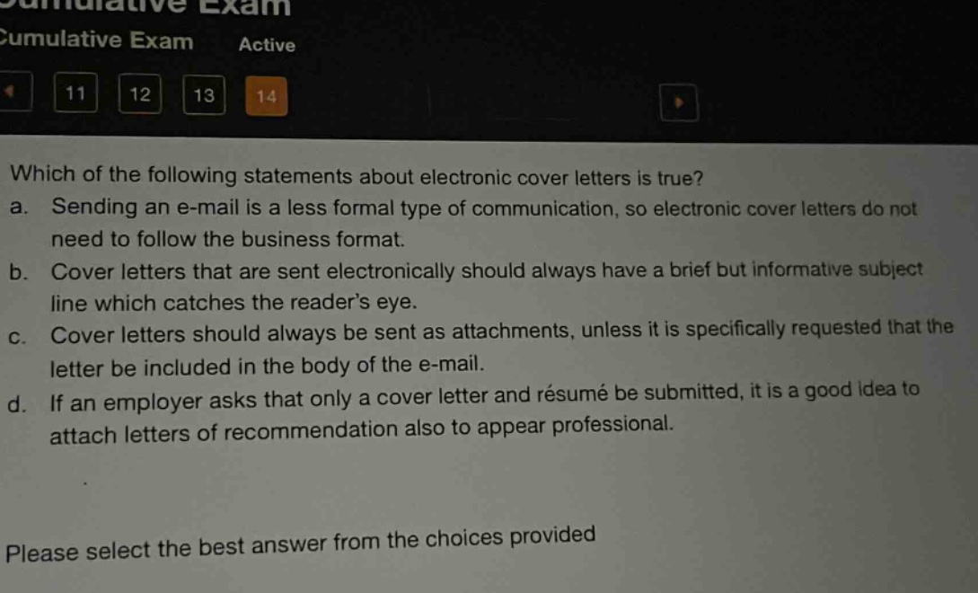 which of the following statements about electronic cover letters is true?\na. sending an e - mail is a less formal type of communication, so electronic cover letters do not need to follow the business format.\nb. cover letters that are sent electronically should always have a brief but informative subject line which catches the reader’s eye.\nc. cover letters should always be sent as attachments, unless it is specifically requested that the letter be included in the body of the e - mail.\nd. if an employer asks that only a cover letter and résumé be submitted, it is a good idea to attach letters of recommendation also to appear professional.\nplease select the best answer from the choices provided