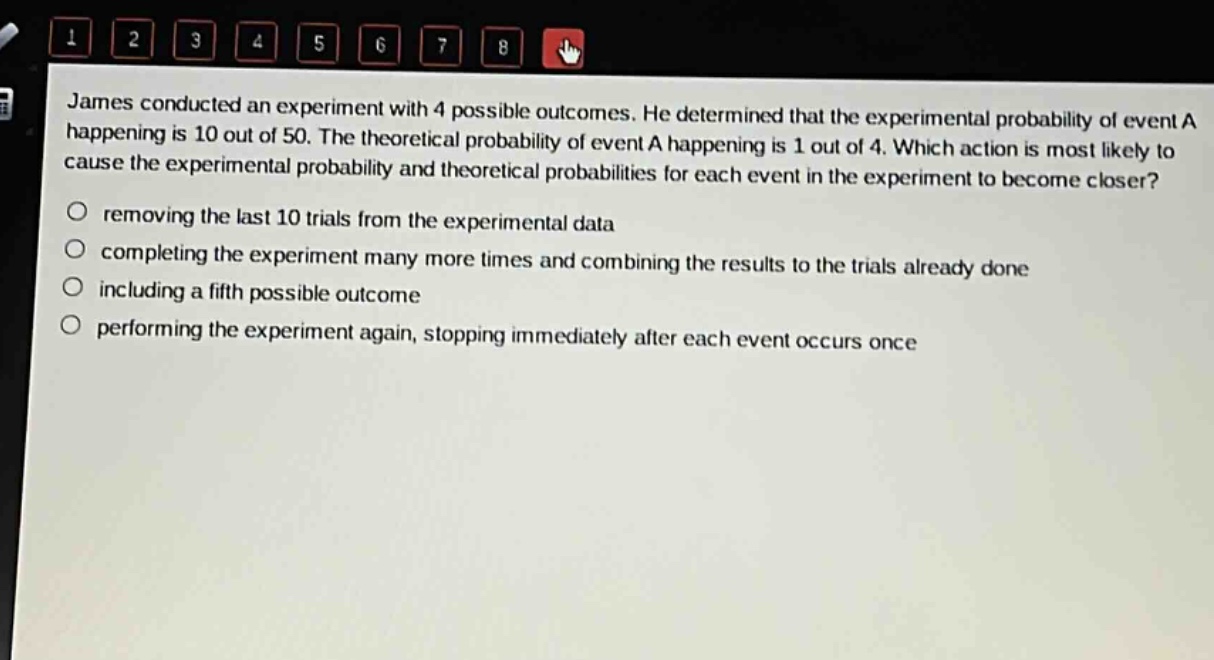 james conducted an experiment with 4 possible outcomes. he determined that the experimental probability of event a happening is 10 out of 50. the theoretical probability of event a happening is 1 out of 4. which action is most likely to cause the experimental probability and theoretical probabilities for each event in the experiment to become closer?\nremoving the last 10 trials from the experimental data\ncompleting the experiment many more times and combining the results to the trials already done\nincluding a fifth possible outcome\nperforming the experiment again, stopping immediately after each event occurs once