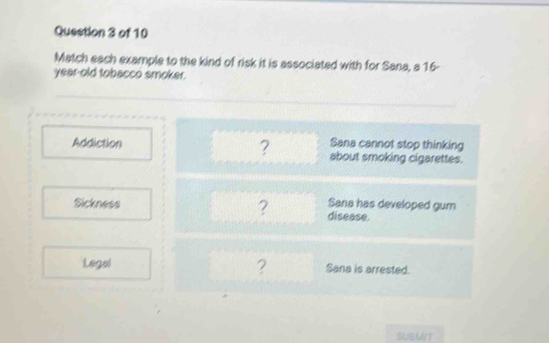 question 3 of 10\nmatch each example to the kind of risk it is associated with for sana, a 16 - year - old tobacco smoker.\naddiction\n? sana cannot stop thinking about smoking cigarettes.\nsickness\n? sana has developed gum disease.\nlegal\n? sana is arrested.