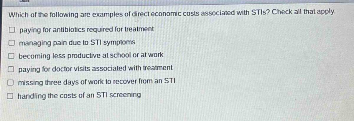 which of the following are examples of direct economic costs associated with stis? check all that apply.\npaying for antibiotics required for treatment\nmanaging pain due to sti symptoms\nbecoming less productive at school or at work\npaying for doctor visits associated with treatment\nmissing three days of work to recover from an sti\nhandling the costs of an sti screening