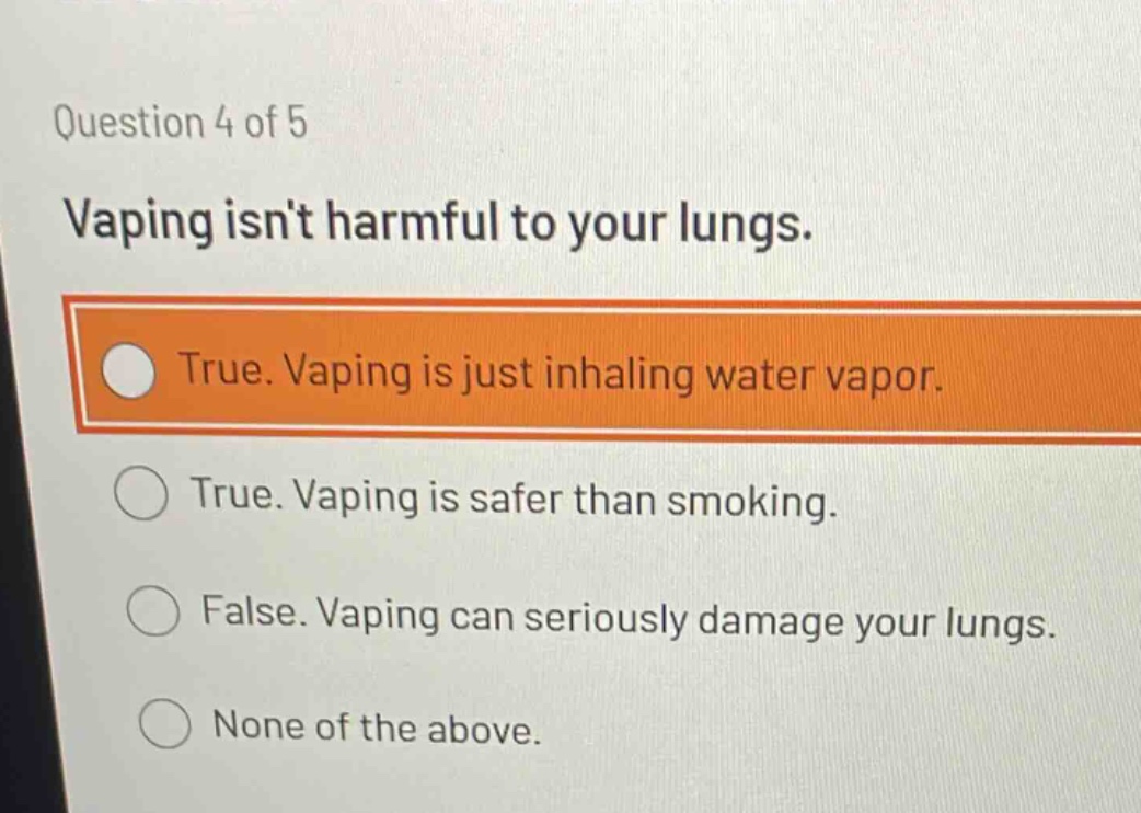 question 4 of 5\nvaping isnt harmful to your lungs.\ntrue. vaping is just inhaling water vapor.\ntrue. vaping is safer than smoking.\nfalse. vaping can seriously damage your lungs.\nnone of the above.