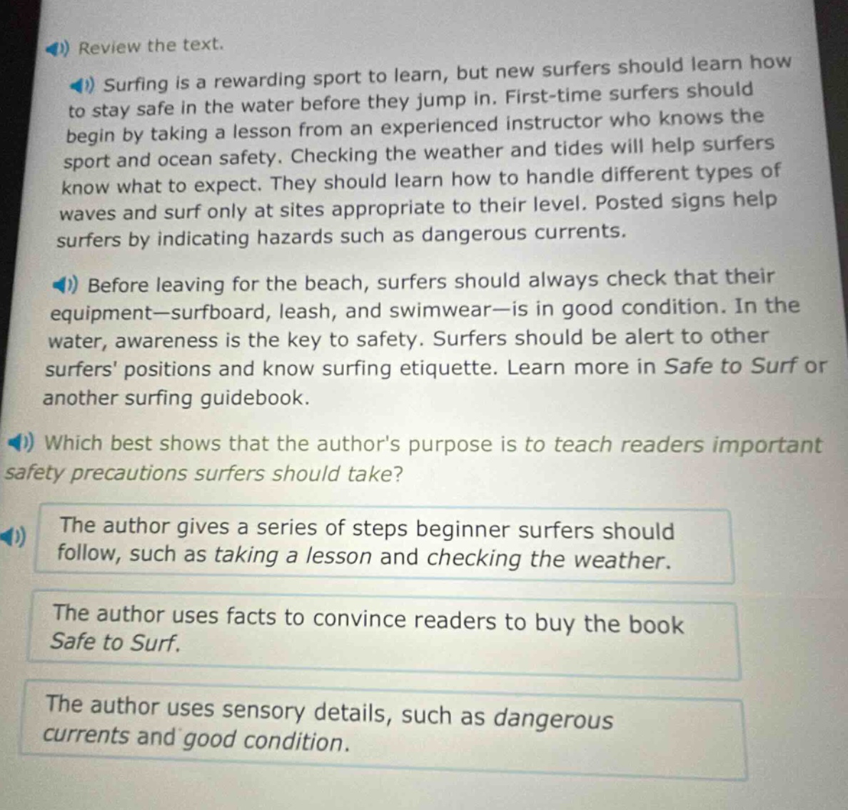 review the text.\nsurfing is a rewarding sport to learn, but new surfers should learn how to stay safe in the water before they jump in. first - time surfers should begin by taking a lesson from an experienced instructor who knows the sport and ocean safety. checking the weather and tides will help surfers know what to expect. they should learn how to handle different types of waves and surf only at sites appropriate to their level. posted signs help surfers by indicating hazards such as dangerous currents.\nbefore leaving for the beach, surfers should always check that their equipment - surfboard, leash, and swimwear - is in good condition. in the water, awareness is the key to safety. surfers should be alert to other surfers positions and know surfing etiquette. learn more in safe to surf or another surfing guidebook.\nwhich best shows that the authors purpose is to teach readers important safety precautions surfers should take?\nthe author gives a series of steps beginner surfers should follow, such as taking a lesson and checking the weather.\nthe author uses facts to convince readers to buy the book safe to surf.\nthe author uses sensory details, such as dangerous currents and good condition.