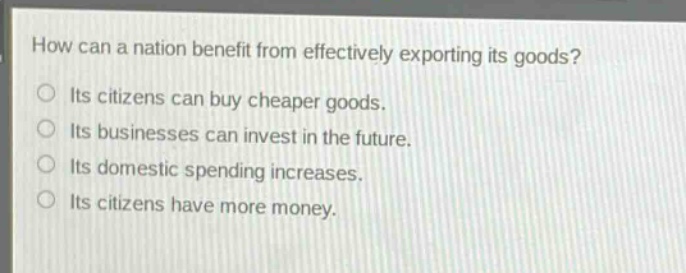 how can a nation benefit from effectively exporting its goods?\n○ its citizens can buy cheaper goods.\n○ its businesses can invest in the future.\n○ its domestic spending increases.\n○ its citizens have more money.
