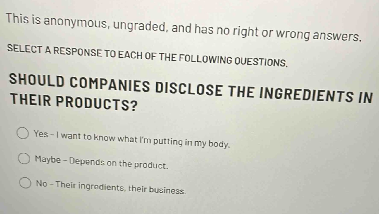 this is anonymous, ungraded, and has no right or wrong answers. select a response to each of the following questions. should companies disclose the ingredients in their products? yes - i want to know what im putting in my body. maybe - depends on the product. no - their ingredients, their business.