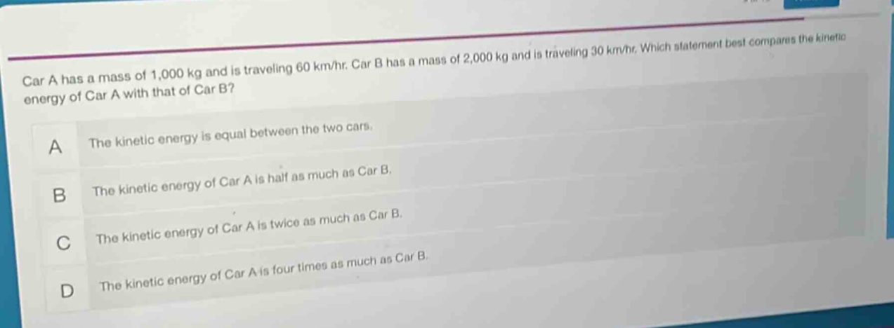 car a has a mass of 1,000 kg and is traveling 60 km/hr. car b has a mass of 2,000 kg and is traveling 30 km/hr. which statement best compares the kinetic energy of car a with that of car b?\na the kinetic energy is equal between the two cars.\nb the kinetic energy of car a is half as much as car b.\nc the kinetic energy of car a is twice as much as car b.\nd the kinetic energy of car a is four times as much as car b.